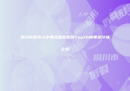 铜川市唇裂人中再造整形医院Top10榜单及详情介绍