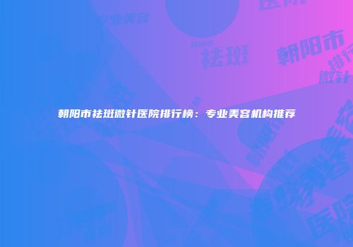 朝阳市祛斑微针医院排行榜：专业美容机构推荐