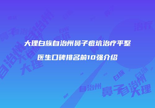 大理白族自治州鼻子痘坑治疗平整医生口碑排名前10强介绍