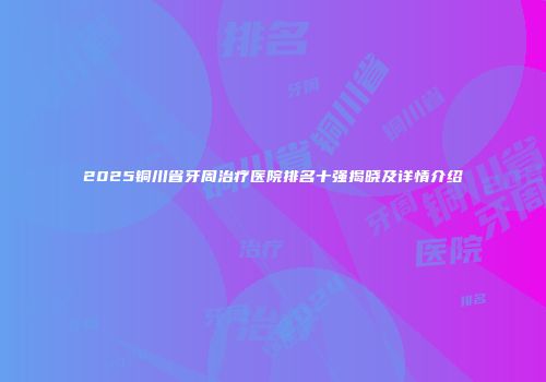 2025铜川省牙周治疗医院排名十强揭晓及详情介绍