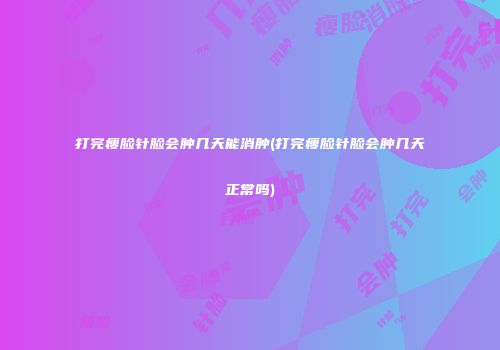 打完瘦脸针脸会肿几天能消肿(打完瘦脸针脸会肿几天正常吗)