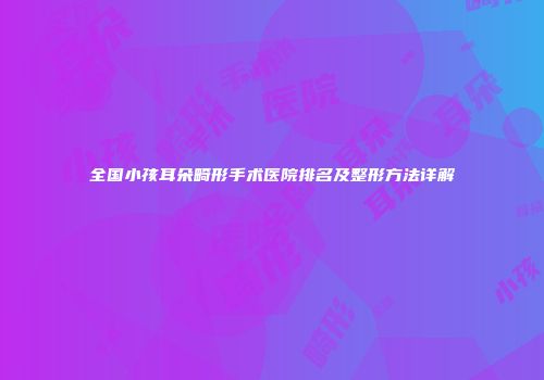 全国小孩耳朵畸形手术医院排名及整形方法详解