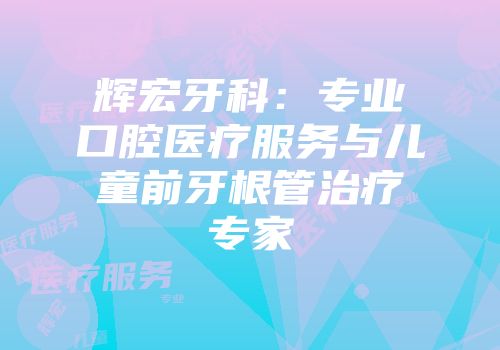 辉宏牙科：专业口腔医疗服务与儿童前牙根管治疗专家