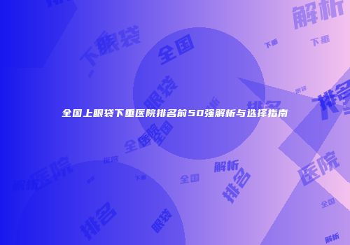全国上眼袋下垂医院排名前50强解析与选择指南
