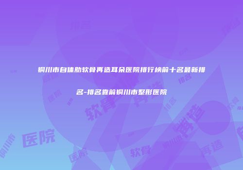 铜川市自体肋软骨再造耳朵医院排行榜前十名最新排名-排名靠前铜川市整形医院
