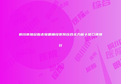 铜川市玻尿酸去除眼角纹医院综合实力前十佳口碑排行