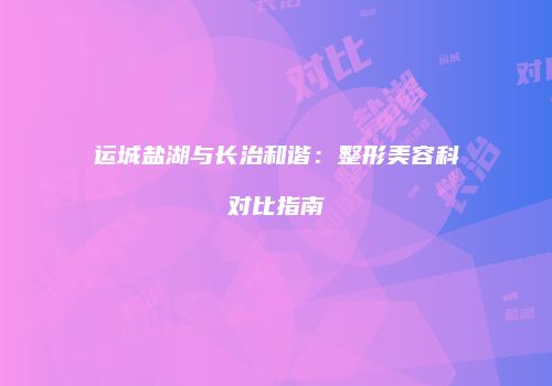 运城盐湖与长治和谐：整形美容科对比指南