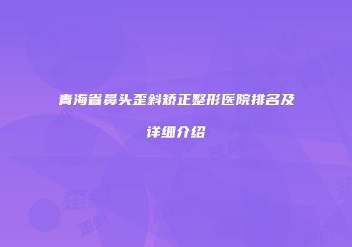 青海省鼻头歪斜矫正整形医院排名及详细介绍