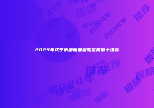 2025年咸宁市腰腹部吸脂医院前十推荐