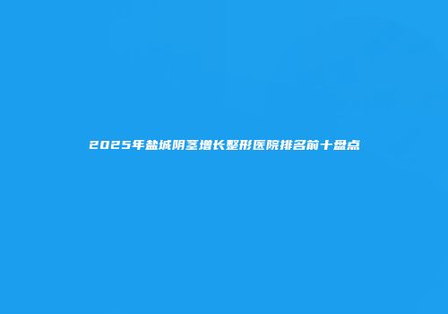 2025年盐城阴茎增长整形医院排名前十盘点