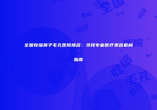 全国收缩鼻子毛孔医院排名：寻找专业医疗美容机构指南
