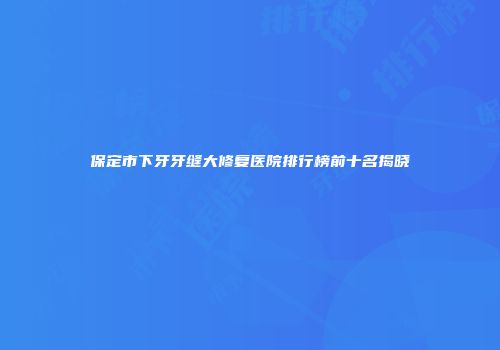 保定市下牙牙缝大修复医院排行榜前十名揭晓