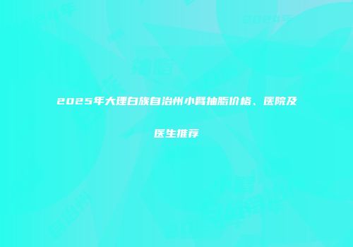 2025年大理白族自治州小臂抽脂价格、医院及医生推荐