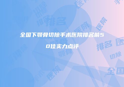 全国下颚骨切除手术医院排名前50佳实力点评