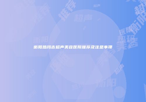 衡阳热玛吉超声美容医院推荐及注意事项