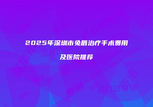 2025年深圳市兔唇治疗手术费用及医院推荐