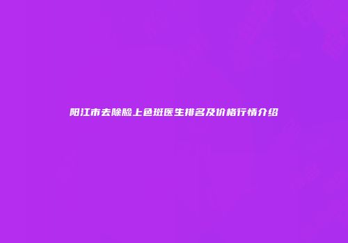 阳江市去除脸上色斑医生排名及价格行情介绍