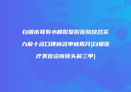 白银市耳有小畸形整形医院综合实力前十名口碑榜名单被揭开(白银医疗美容诊所领头前三甲)