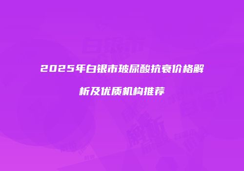 2025年白银市玻尿酸抗衰价格解析及优质机构推荐