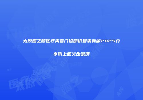 太原媚之颜医疗美容门诊部价目表新版2025分享附上颌义齿案例