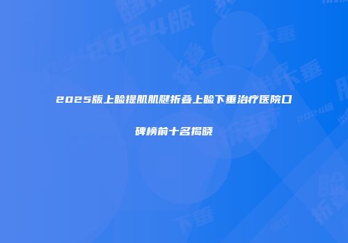 2025版上睑提肌肌腱折叠上睑下垂治疗医院口碑榜前十名揭晓