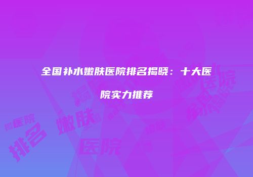 全国补水嫩肤医院排名揭晓：十大医院实力推荐