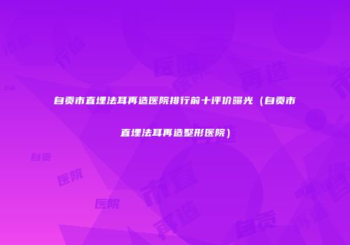 自贡市直埋法耳再造医院排行前十评价曝光（自贡市直埋法耳再造整形医院）