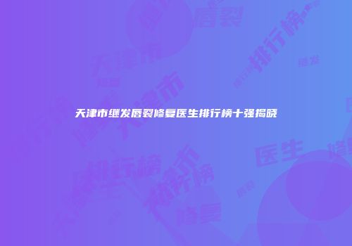 天津市继发唇裂修复医生排行榜十强揭晓