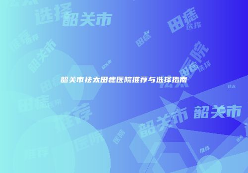 韶关市祛太田痣医院推荐与选择指南