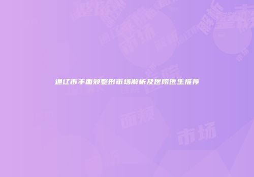 通辽市丰面颊整形市场解析及医院医生推荐