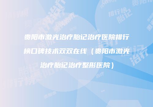 贵阳市激光治疗胎记治疗医院排行榜口碑技术双双在线（贵阳市激光治疗胎记治疗整形医院）