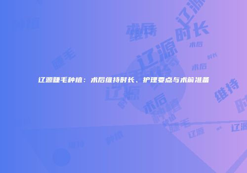 辽源睫毛种植：术后维持时长、护理要点与术前准备