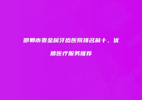 邯郸市贵金属牙齿医院排名前十，优质医疗服务推荐