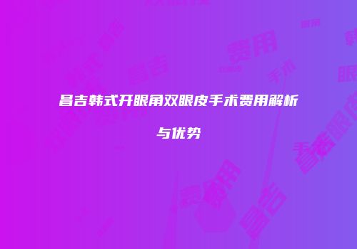 昌吉韩式开眼角双眼皮手术费用解析与优势