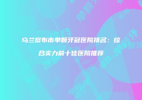 乌兰察布市单颗牙冠医院排名：综合实力前十佳医院推荐