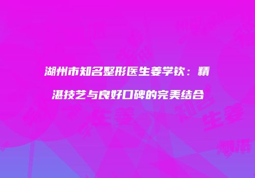 湖州市知名整形医生姜学钦：精湛技艺与良好口碑的完美结合