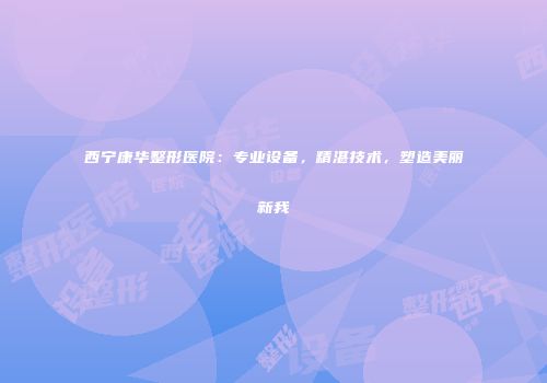 西宁康华整形医院：专业设备，精湛技术，塑造美丽新我