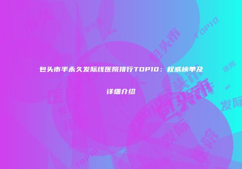 包头市半永久发际线医院排行TOP10：权威榜单及详细介绍