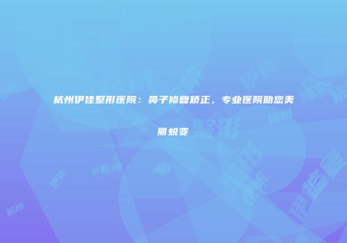 杭州伊佳整形医院：鼻子修复矫正，专业医院助您美丽蜕变