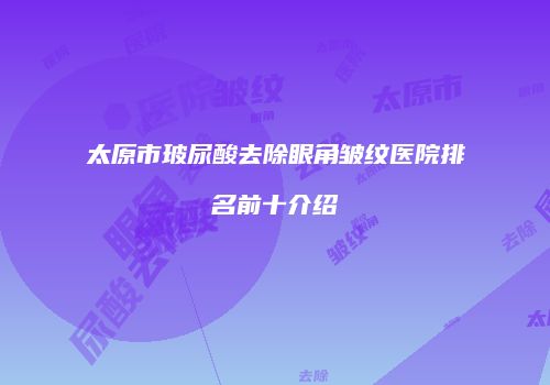 太原市玻尿酸去除眼角皱纹医院排名前十介绍