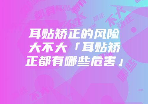 耳贴矫正的风险大不大「耳贴矫正都有哪些危害」