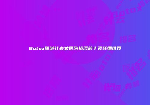 Botox除皱针去皱医院排名前十及详细推荐