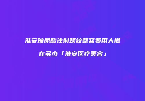 淮安玻尿酸注射颈纹整容费用大概在多少「淮安医疗美容」