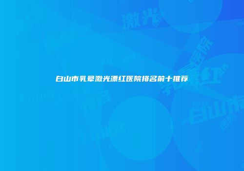 白山市乳晕激光漂红医院排名前十推荐