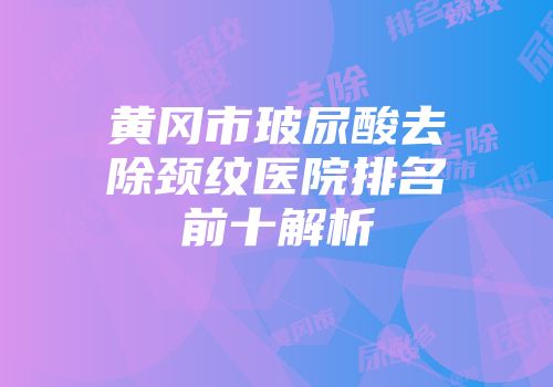 黄冈市玻尿酸去除颈纹医院排名前十解析