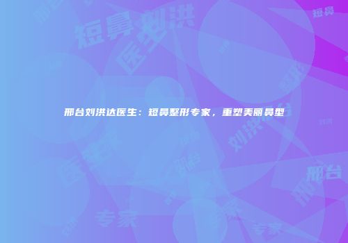 邢台刘洪达医生：短鼻整形专家，重塑美丽鼻型