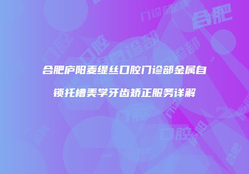 合肥庐阳麦缇丝口腔门诊部金属自锁托槽美学牙齿矫正服务详解