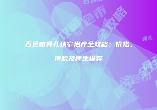 百色市鼻孔狭窄治疗全攻略：价格、医院及医生推荐