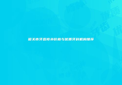 韶关市牙齿修补价格与优质牙科机构推荐