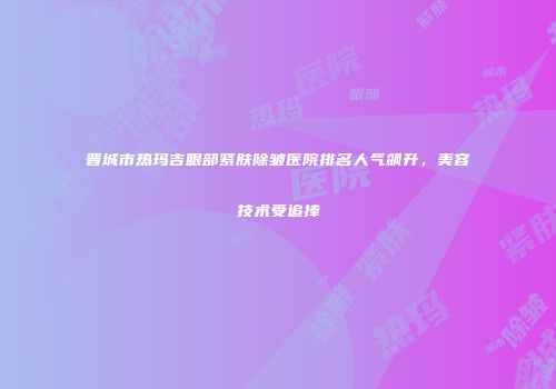 晋城市热玛吉眼部紧肤除皱医院排名人气飙升，美容技术受追捧